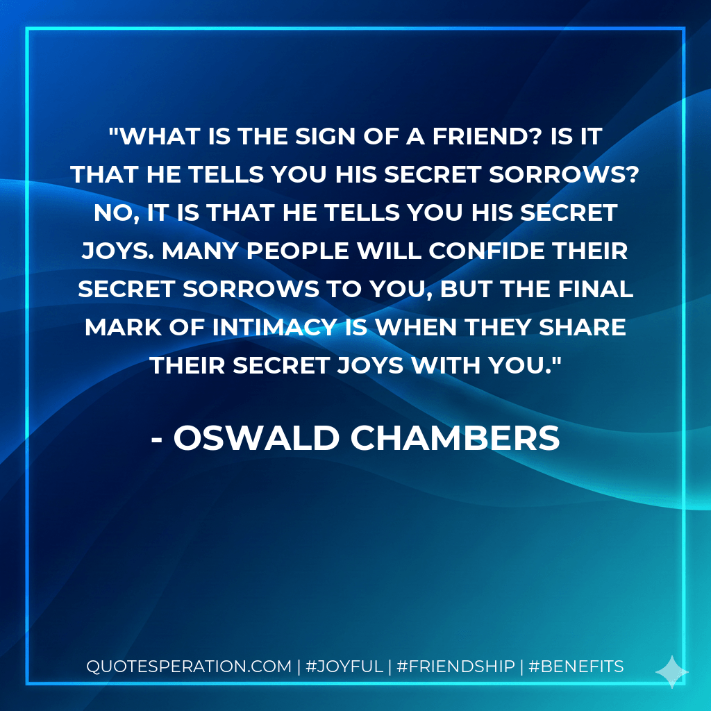 What is the sign of a friend? Is it that he tells you his secret sorrows? No, it is that he tells you his secret joys. Many people will confide their secret sorrows to you, but the final mark of intimacy is when they share their secret joys with you. - Oswald Chambers