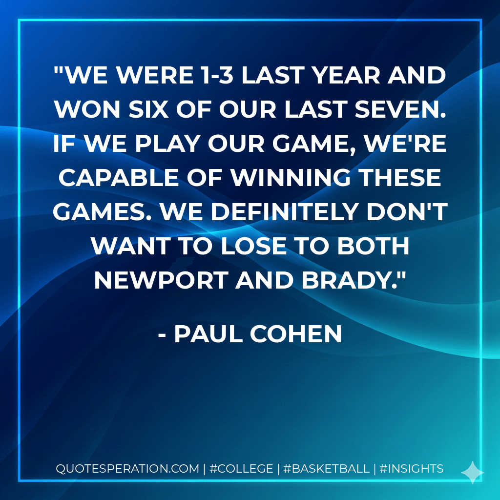 We were 1-3 last year and won six of our last seven. If we play our game, we're capable of winning these games. We definitely don't want to lose to both Newport and Brady. - Paul Cohen
