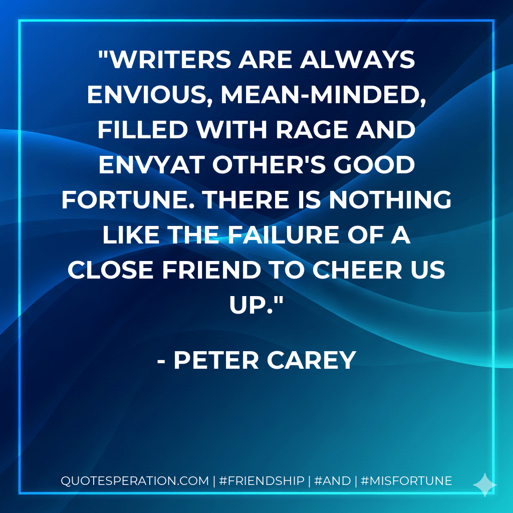 Writers are always envious, mean-minded, filled with rage and envyat other's good fortune. There is nothing like the failure of a close friend to cheer us up. - Peter Carey