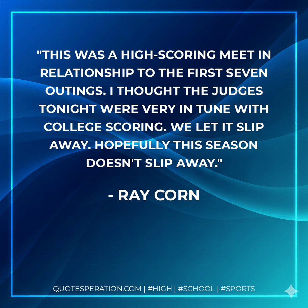 This was a high-scoring meet in relationship to the first seven outings. I thought the judges tonight were very in tune with college scoring. We let it slip away. Hopefully this season doesn't slip away. - Ray Corn