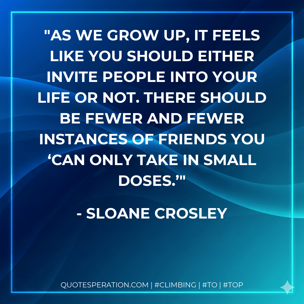 As we grow up, it feels like you should either invite people into your life or not. There should be fewer and fewer instances of friends you ‘can only take in small doses.’ - Sloane Crosley