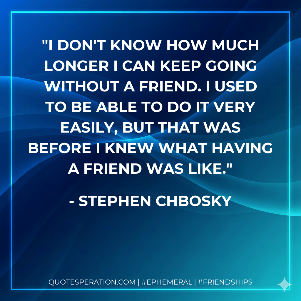 I don't know how much longer I can keep going without a friend. I used to be able to do it very easily, but that was before I knew what having a friend was like. - Stephen Chbosky