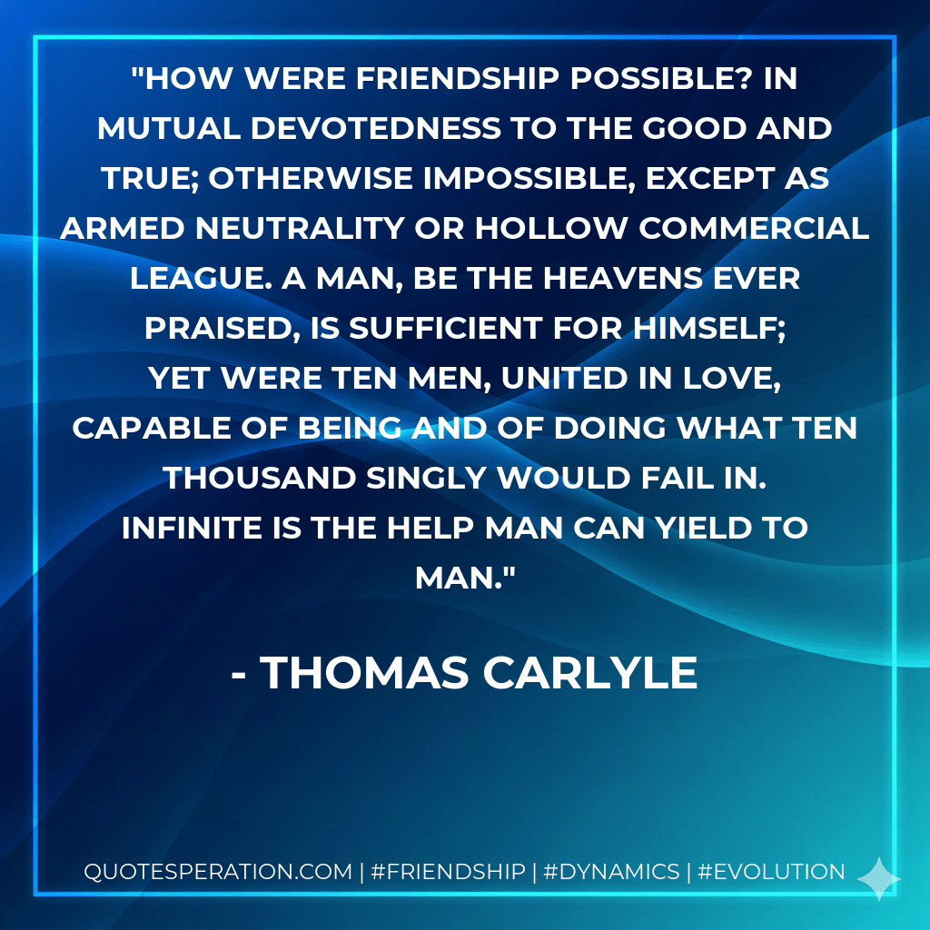 How were friendship possible? In mutual devotedness to the good and true; otherwise impossible, except as armed neutrality or hollow commercial league. A man, be the heavens ever praised, is sufficient for himself; yet were ten men, united in love, capable of being and of doing what ten thousand singly would fail in. Infinite is the help man can yield to man. - Thomas Carlyle