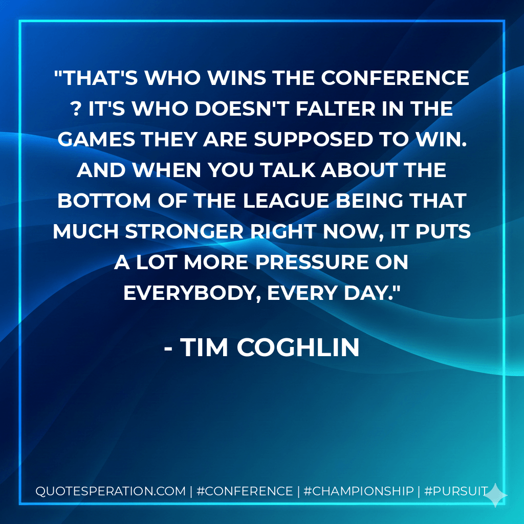 That's who wins the conference ? it's who doesn't falter in the games they are supposed to win. And when you talk about the bottom of the league being that much stronger right now, it puts a lot more pressure on everybody, every day. - Tim Coghlin