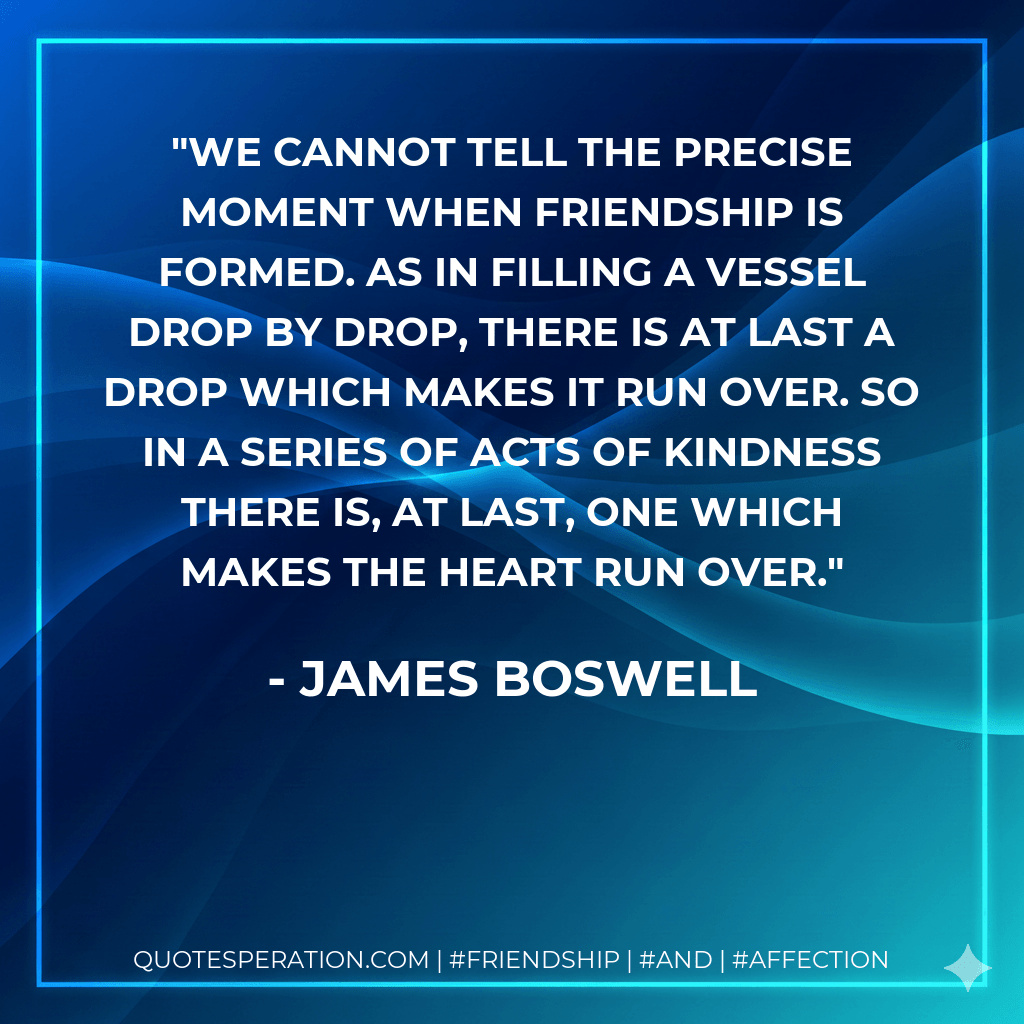 We cannot tell the precise moment when friendship is formed. As in filling a vessel drop by drop, there is at last a drop which makes it run over. So in a series of acts of kindness there is, at last, one which makes the heart run over. - James Boswell