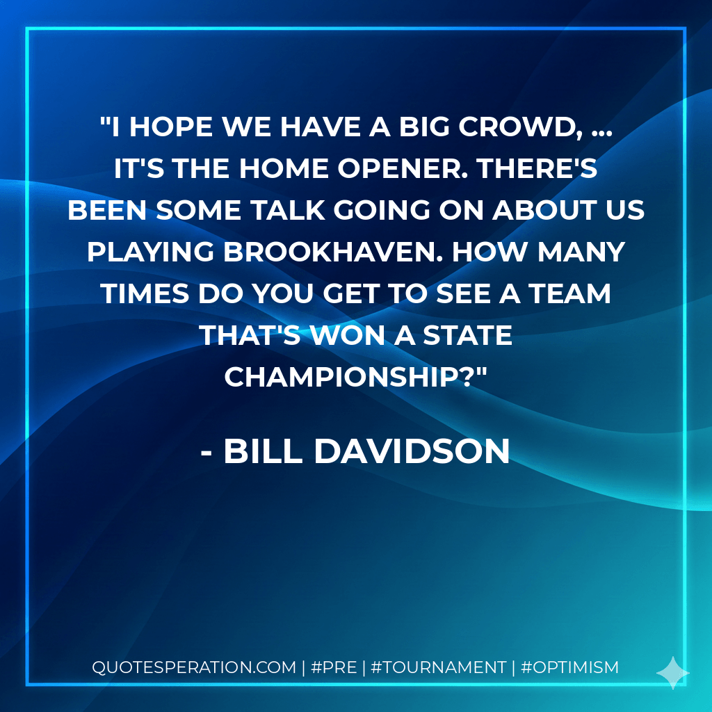 I hope we have a big crowd, ... It's the home opener. There's been some talk going on about us playing Brookhaven. How many times do you get to see a team that's won a state championship? - Bill Davidson