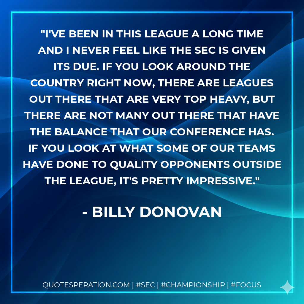 I've been in this league a long time and I never feel like the SEC is given its due. If you look around the country right now, there are leagues out there that are very top heavy, but there are not many out there that have the balance that our conference has. If you look at what some of our teams have done to quality opponents outside the league, it's pretty impressive. - Billy Donovan