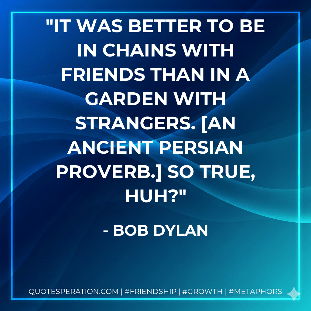 It was better to be in chains with friends than in a garden with strangers. An ancient Persian proverb. So true, huh? - Bob Dylan