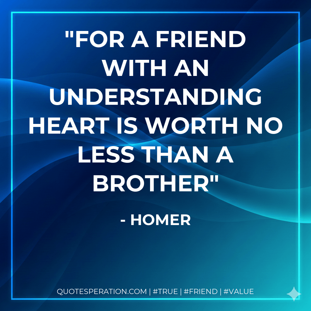 For a friend with an understanding heart is worth no less than a brother - Homer