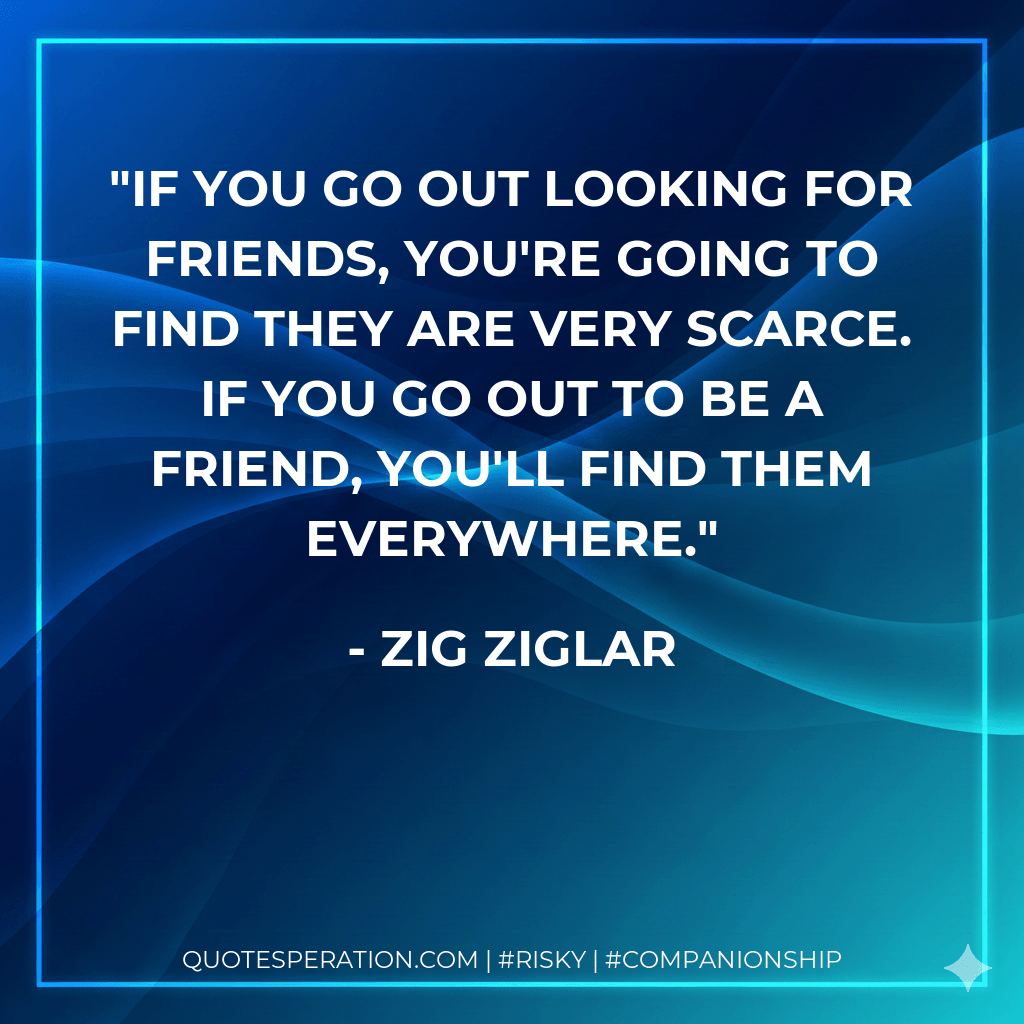 If you go out looking for friends, you're going to find they are very scarce. If you go out to be a friend, you'll find them everywhere. - Zig Ziglar