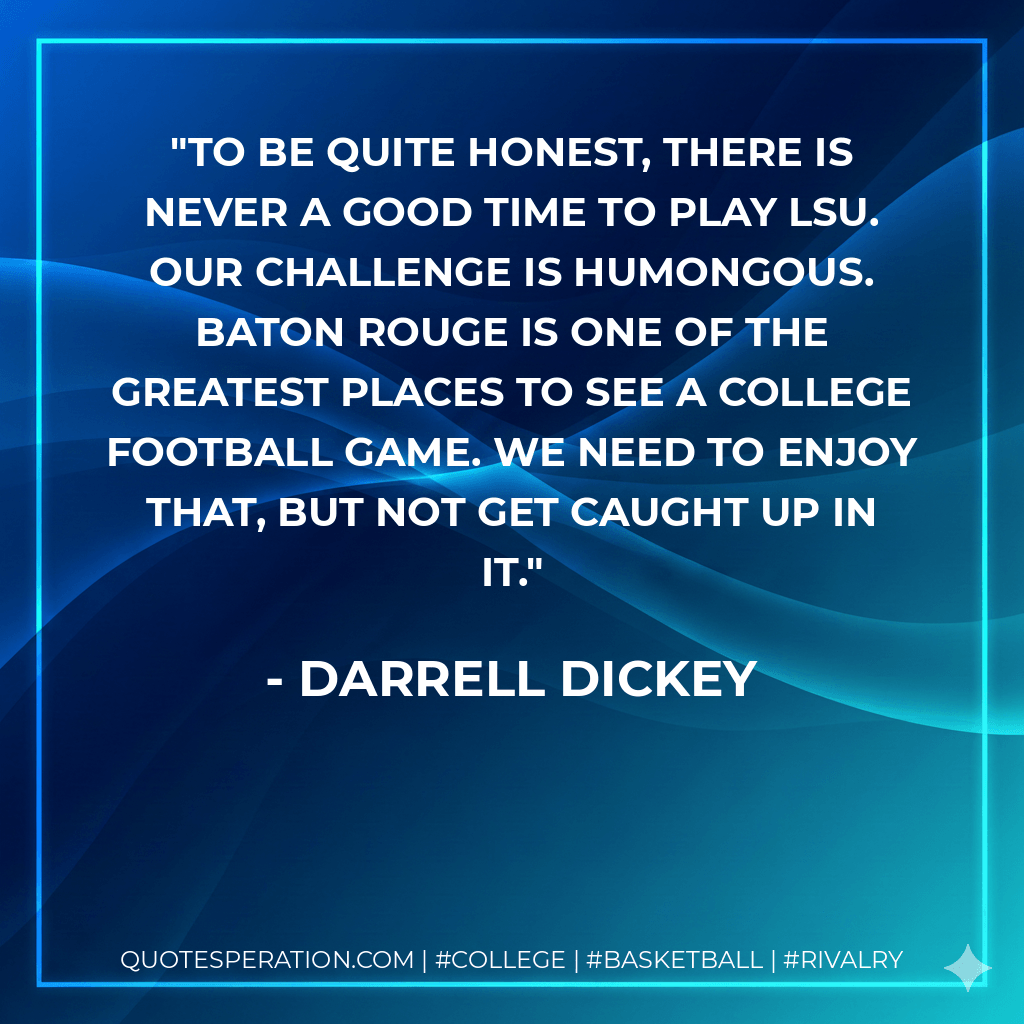 To be quite honest, there is never a good time to play LSU. Our challenge is humongous. Baton Rouge is one of the greatest places to see a college football game. We need to enjoy that, but not get caught up in it. - Darrell Dickey