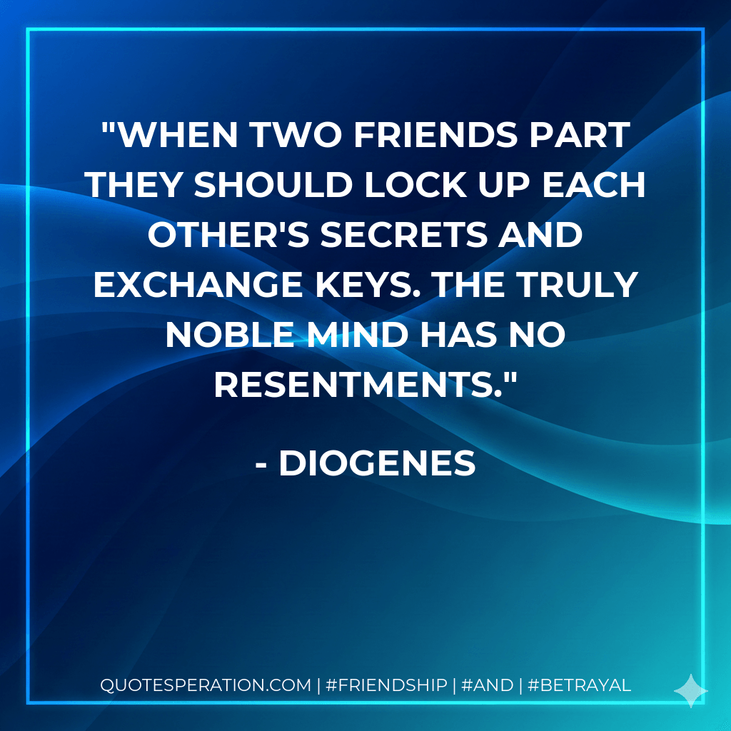 When two friends part they should lock up each other's secrets and exchange keys. The truly noble mind has no resentments. - Diogenes