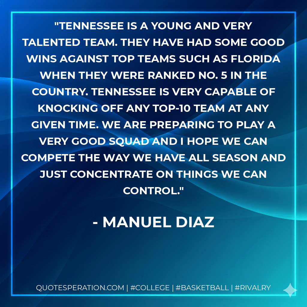 Tennessee is a young and very talented team. They have had some good wins against top teams such as Florida when they were ranked No. 5 in the country. Tennessee is very capable of knocking off any top-10 team at any given time. We are preparing to play a very good squad and I hope we can compete the way we have all season and just concentrate on things we can control. - Manuel Diaz
