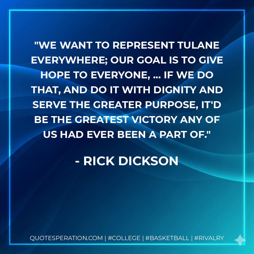 We want to represent Tulane everywhere; our goal is to give hope to everyone, ... If we do that, and do it with dignity and serve the greater purpose, it'd be the greatest victory any of us had ever been a part of. - Rick Dickson