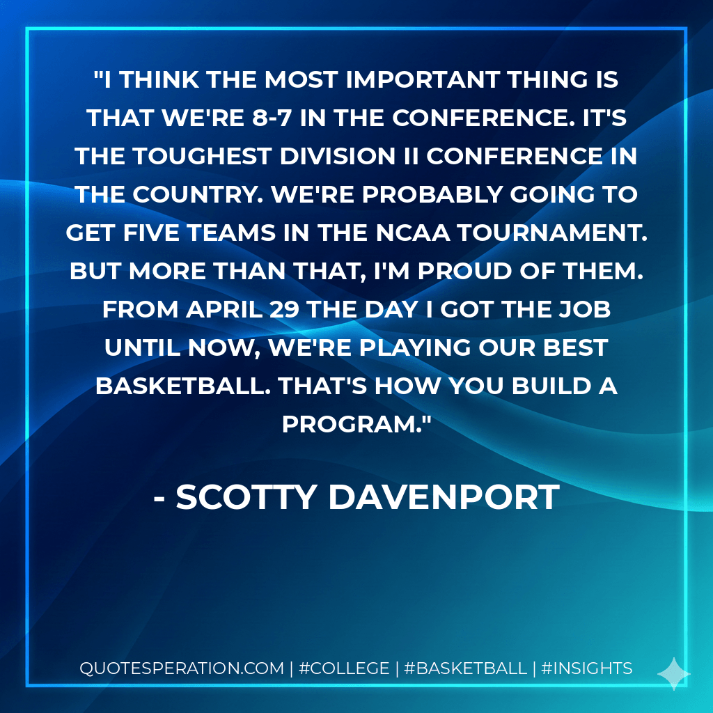 I think the most important thing is that we're 8-7 in the conference. It's the toughest Division II conference in the country. We're probably going to get five teams in the NCAA Tournament. But more than that, I'm proud of them. From April 29 the day I got the job until now, we're playing our best basketball. That's how you build a program. - Scotty Davenport