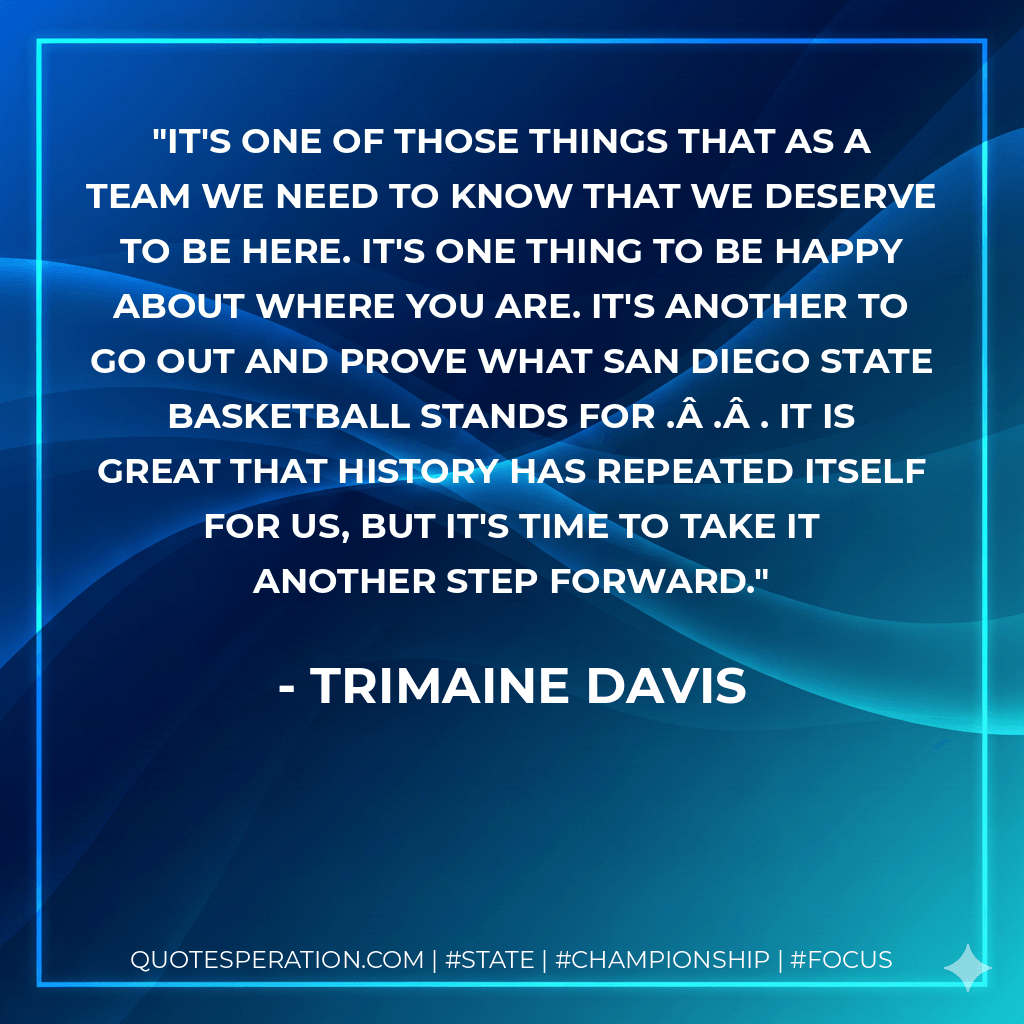 It's one of those things that as a team we need to know that we deserve to be here. It's one thing to be happy about where you are. It's another to go out and prove what San Diego State basketball stands for .Â .Â . It is great that history has repeated itself for us, but it's time to take it another step forward. - Trimaine Davis