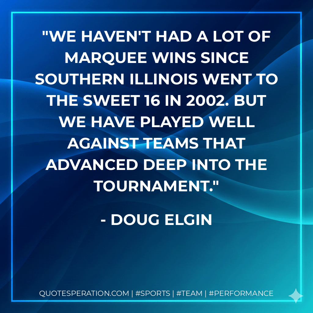 We haven't had a lot of marquee wins since Southern Illinois went to the Sweet 16 in 2002. But we have played well against teams that advanced deep into the tournament. - Doug Elgin