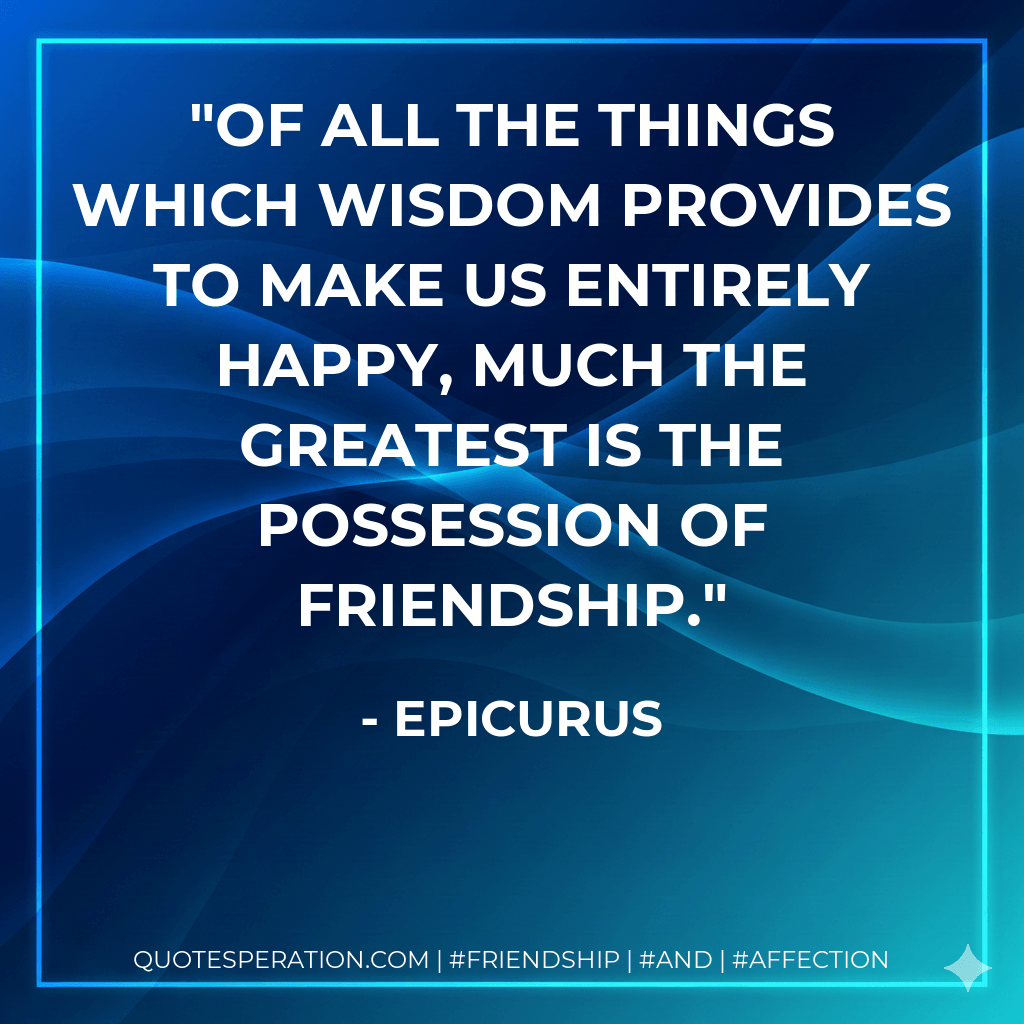 Of all the things which wisdom provides to make us entirely happy, much the greatest is the possession of friendship. - Epicurus