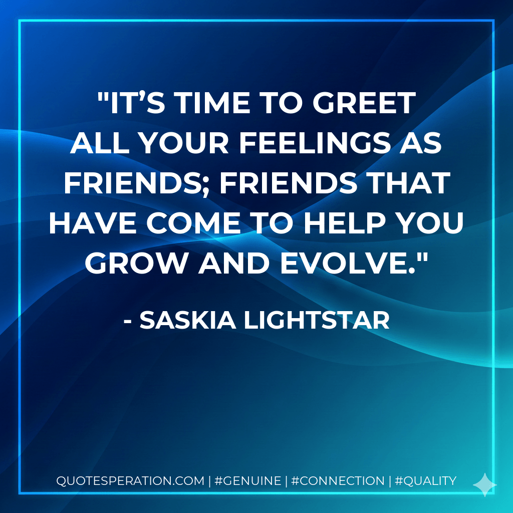 It’s time to greet all your feelings as friends; friends that have come to help you grow and evolve. - Saskia Lightstar