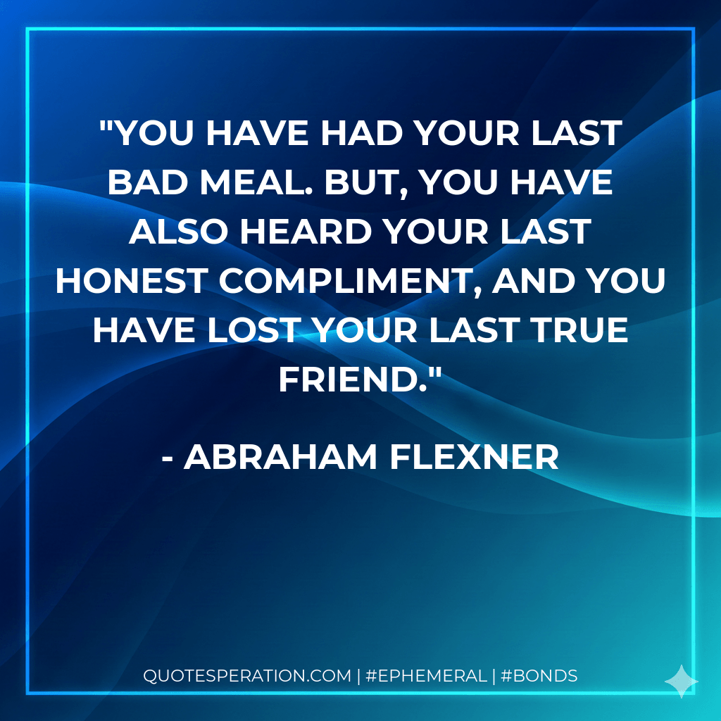 You have had your last bad meal. But, you have also heard your last honest compliment, and you have lost your last true friend. - Abraham Flexner