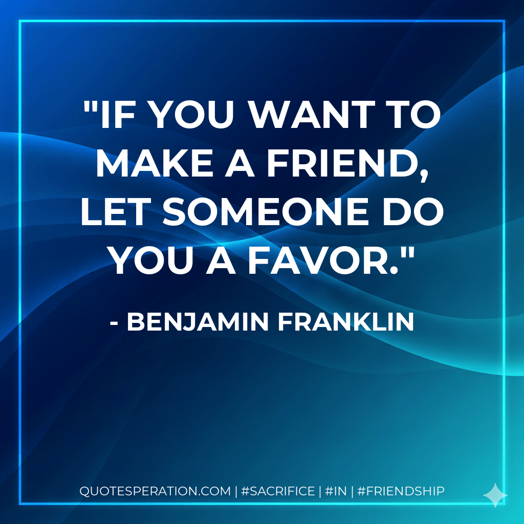 If you want to make a friend, let someone do you a favor. - Benjamin Franklin