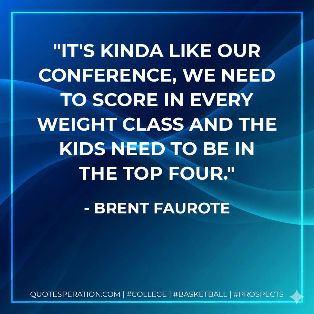 It's kinda like our conference, we need to score in every weight class and the kids need to be in the top four. - Brent Faurote
