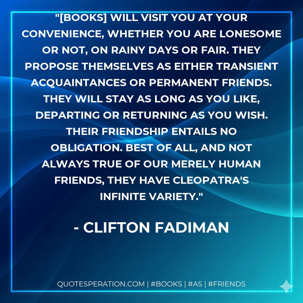 [Books] will visit you at your convenience, whether you are lonesome or not, on rainy days or fair. They propose themselves as either transient acquaintances or permanent friends. They will stay as long as you like, departing or returning as you wish. Their friendship entails no obligation. Best of all, and not always true of our merely human friends, they have Cleopatra's infinite variety. - Clifton Fadiman