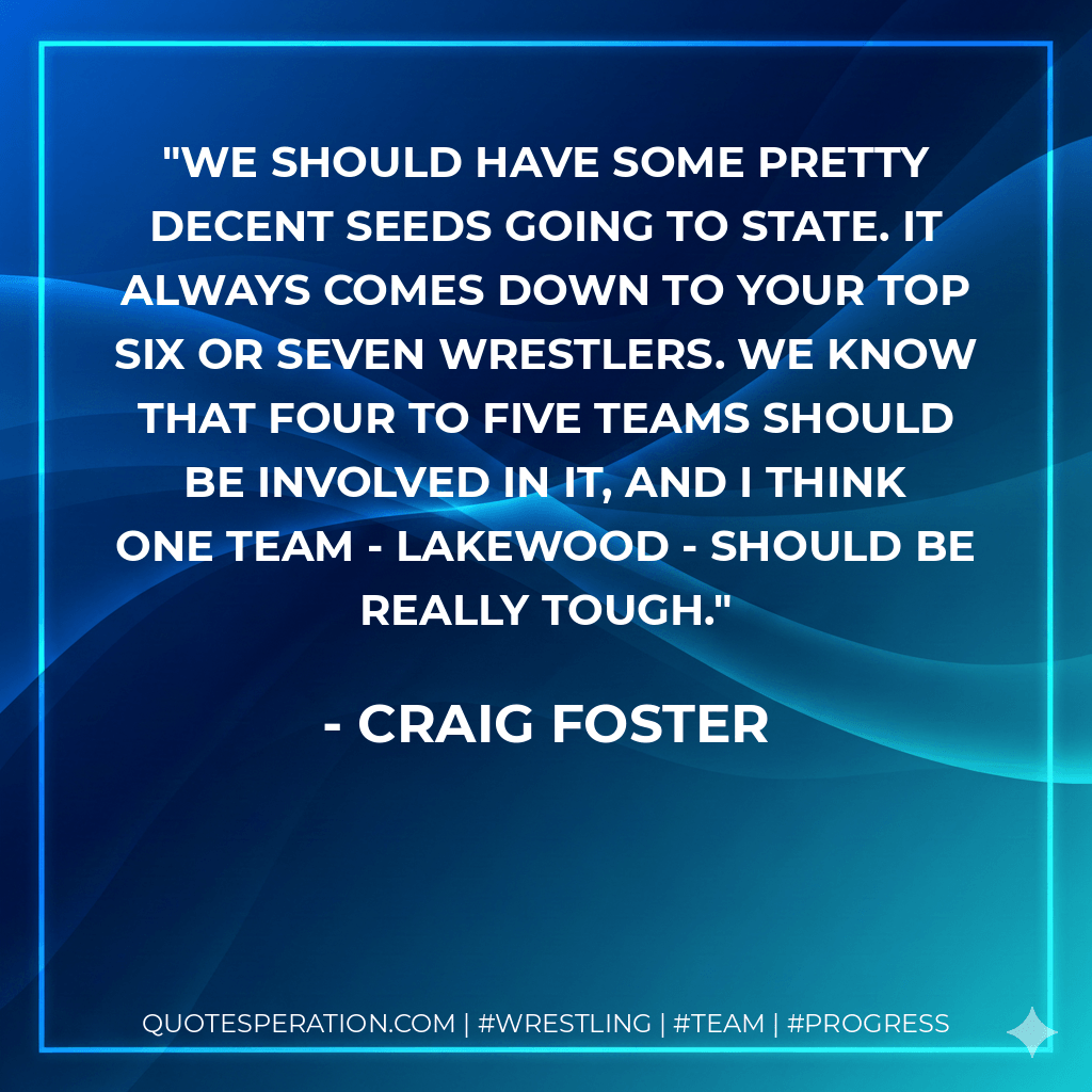 We should have some pretty decent seeds going to state. It always comes down to your top six or seven wrestlers. We know that four to five teams should be involved in it, and I think one team - Lakewood - should be really tough. - Craig Foster