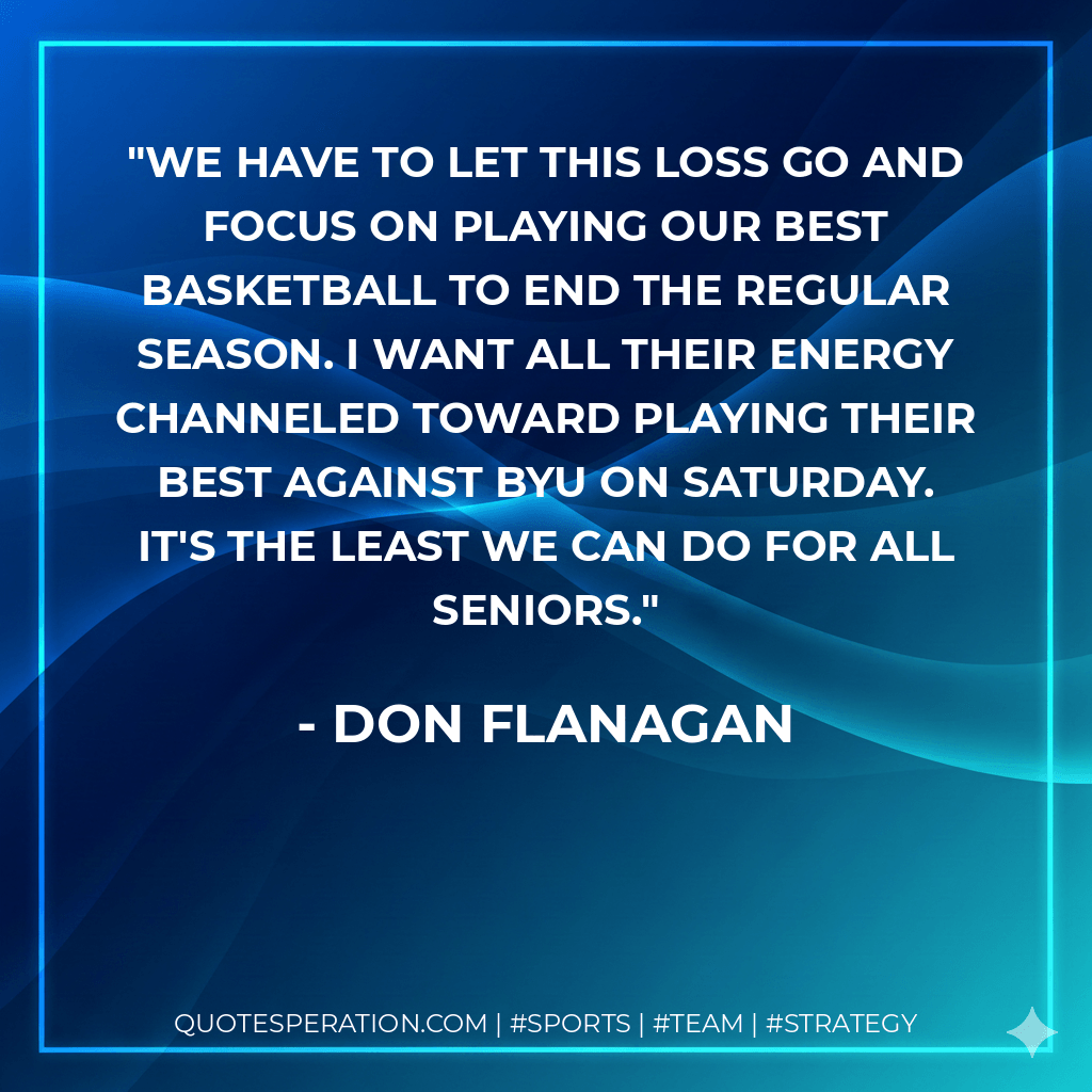 We have to let this loss go and focus on playing our best basketball to end the regular season. I want all their energy channeled toward playing their best against BYU on Saturday. It's the least we can do for all seniors. - Don Flanagan