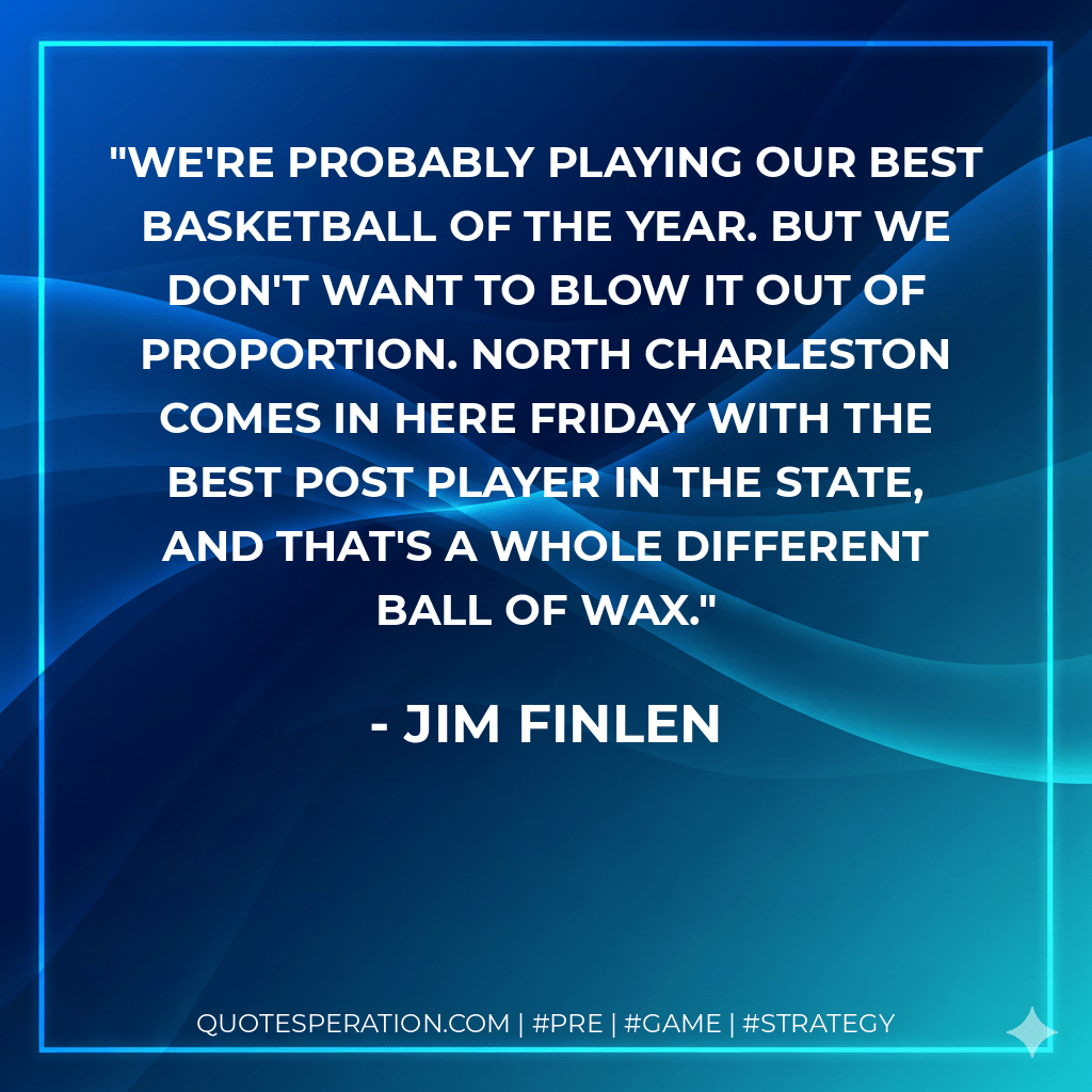 We're probably playing our best basketball of the year. But we don't want to blow it out of proportion. North Charleston comes in here Friday with the best post player in the state, and that's a whole different ball of wax. - Jim Finlen