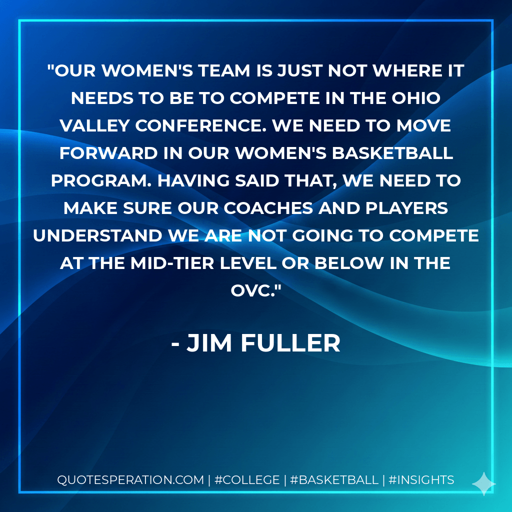 Our women's team is just not where it needs to be to compete in the Ohio Valley Conference. We need to move forward in our women's basketball program. Having said that, we need to make sure our coaches and players understand we are not going to compete at the mid-tier level or below in the OVC. - Jim Fuller