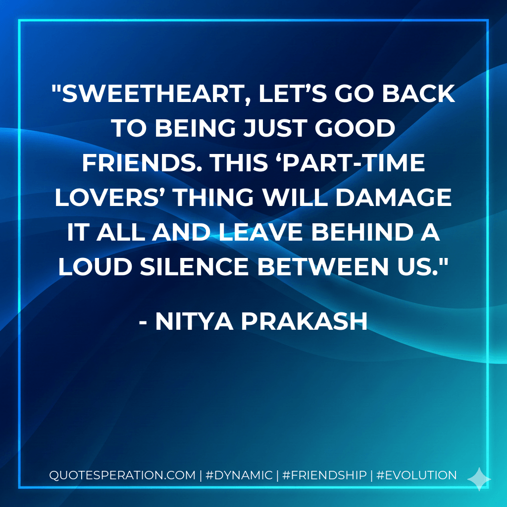 Sweetheart, let’s go back to being just good friends. This ‘part-time lovers’ thing will damage it all and leave behind a loud silence between us. - Nitya Prakash