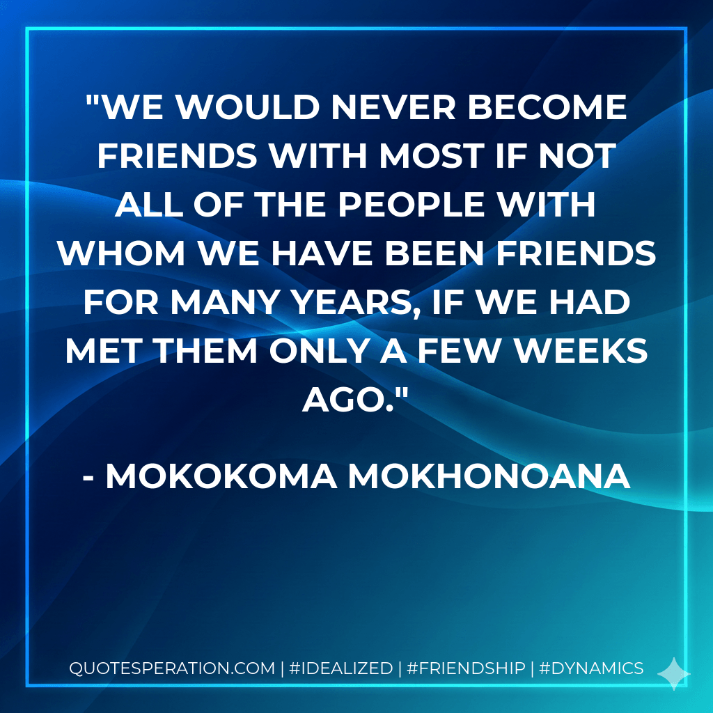 We would never become friends with most if not all of the people with whom we have been friends for many years, if we had met them only a few weeks ago. - Mokokoma Mokhonoana