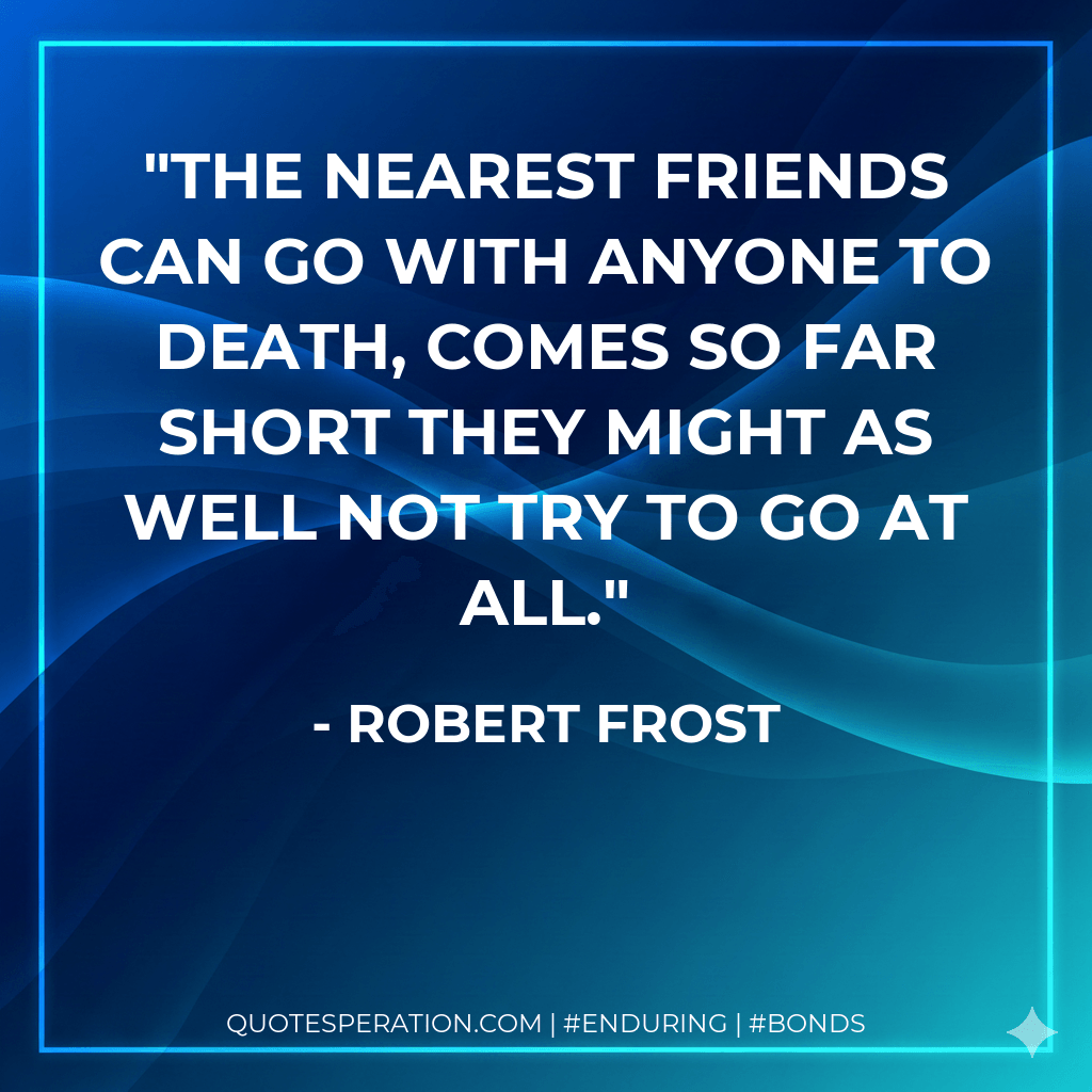 The nearest friends can go With anyone to death, comes so far short They might as well not try to go at all. - Robert Frost