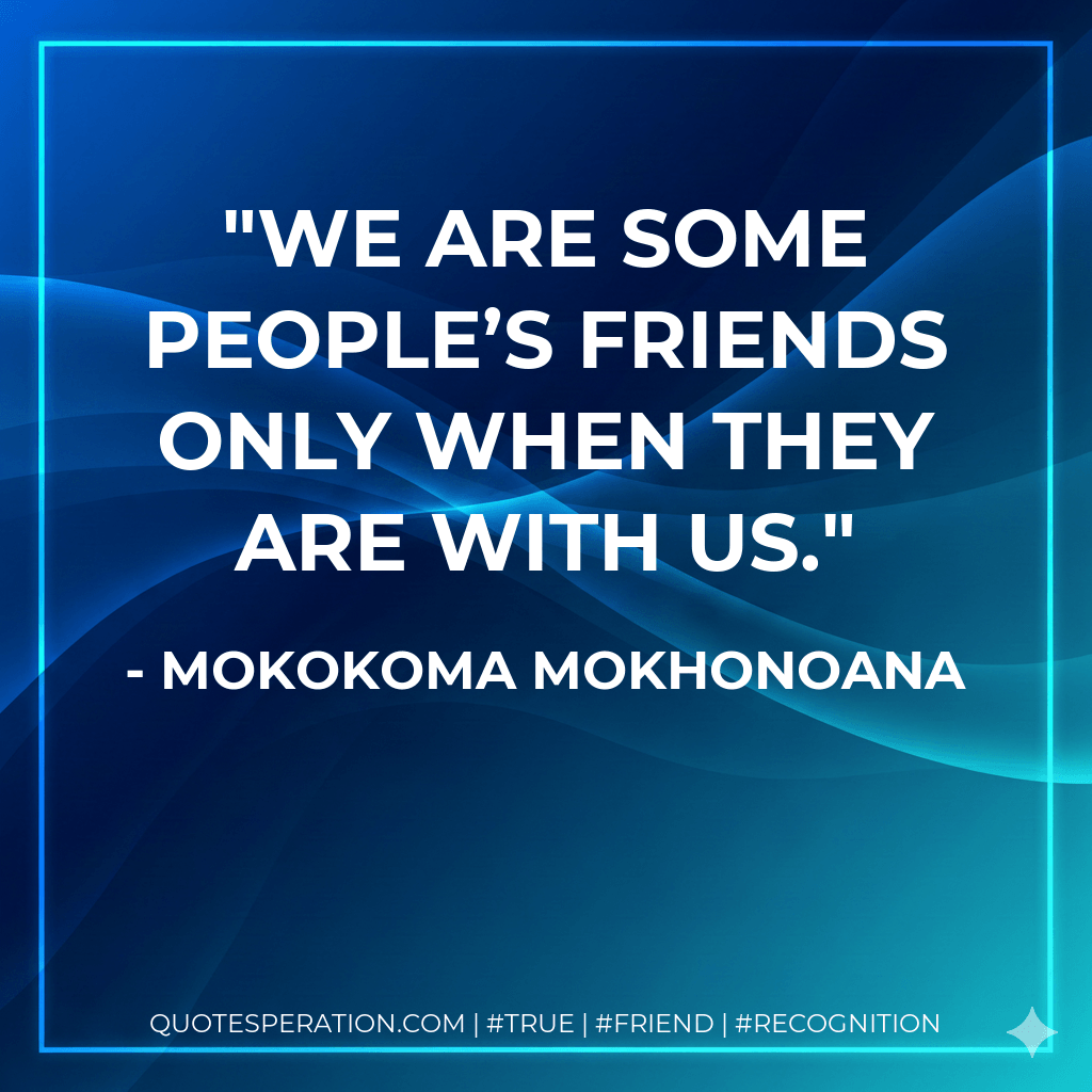 We are some people’s friends only when they are with us. - Mokokoma Mokhonoana
