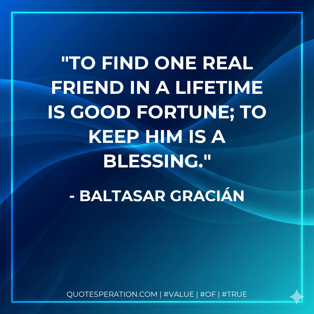 To find one real friend in a lifetime is good fortune; to keep him is a blessing. - Baltasar Gracián