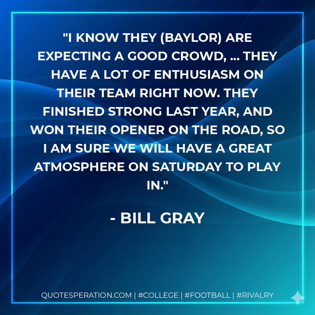 I know they (Baylor) are expecting a good crowd, ... They have a lot of enthusiasm on their team right now. They finished strong last year, and won their opener on the road, so I am sure we will have a great atmosphere on Saturday to play in. - Bill Gray