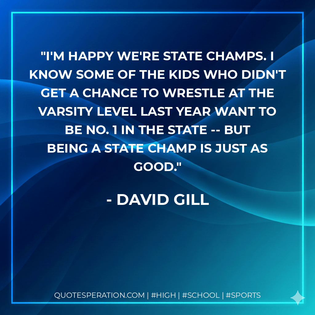 I'm happy we're state champs. I know some of the kids who didn't get a chance to wrestle at the varsity level last year want to be No. 1 in the state -- but being a state champ is just as good. - David Gill