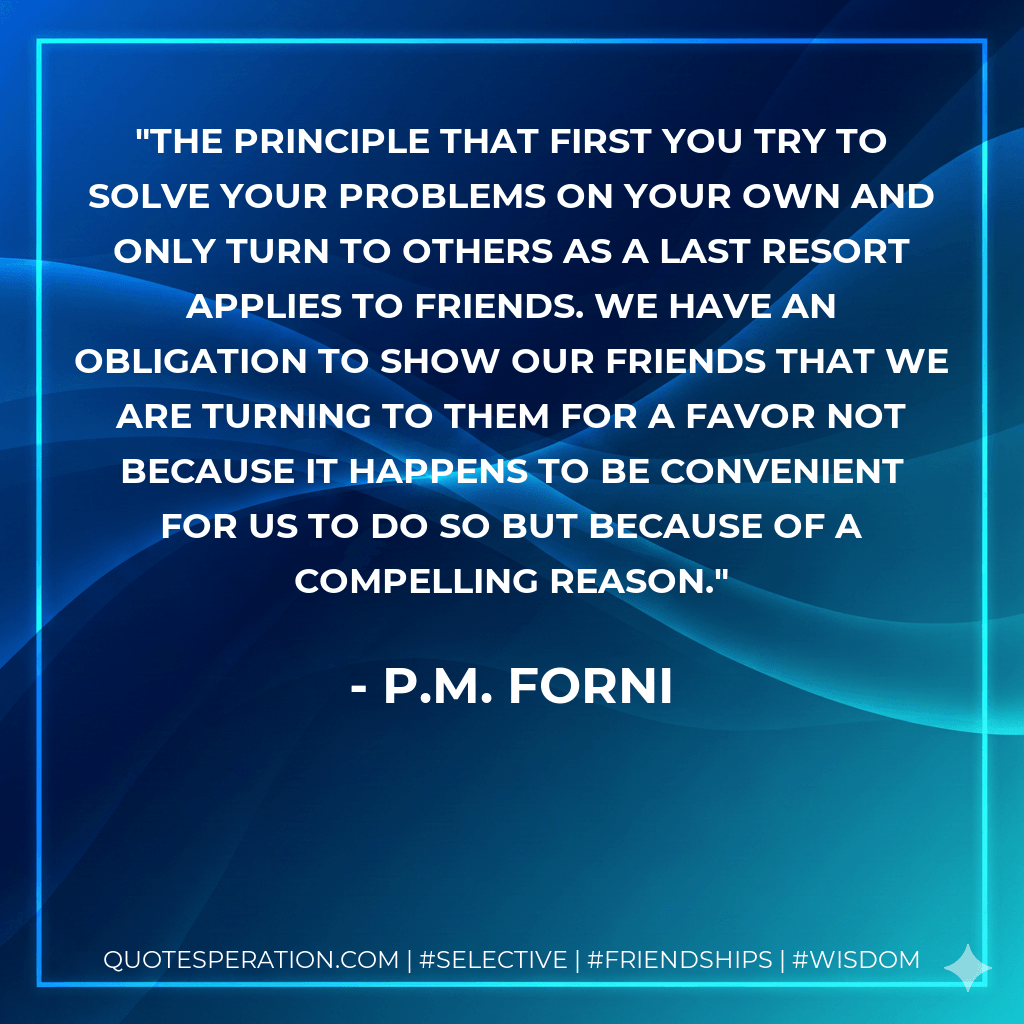 The principle that first you try to solve your problems on your own and only turn to others as a last resort applies to friends. We have an obligation to show our friends that we are turning to them for a favor not because it happens to be convenient for us to do so but because of a compelling reason. - P.M. Forni