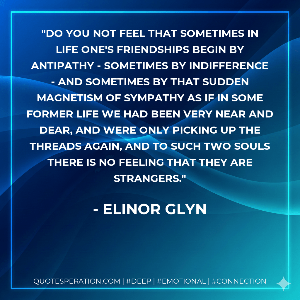 do you not feel that sometimes in life one's friendships begin by antipathy - sometimes by indifference - and sometimes by that sudden magnetism of sympathy as if in some former life we had been very near and dear, and were only picking up the threads again, and to such two souls there is no feeling that they are strangers. - Elinor Glyn