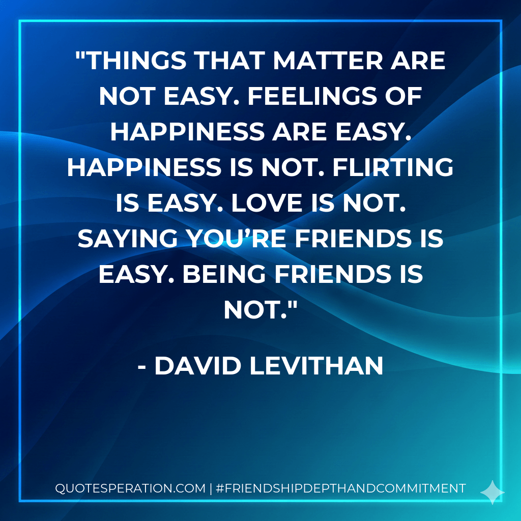 Things that matter are not easy. Feelings of happiness are easy. Happiness is not. Flirting is easy. Love is not. Saying you’re friends is easy. Being friends is not. - David Levithan