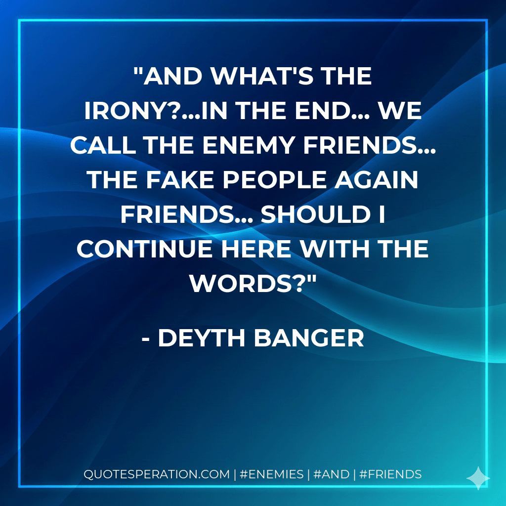 And what's the irony?...In the end... we call the enemy friends... the fake people again friends... should I continue here with the words? - Deyth Banger