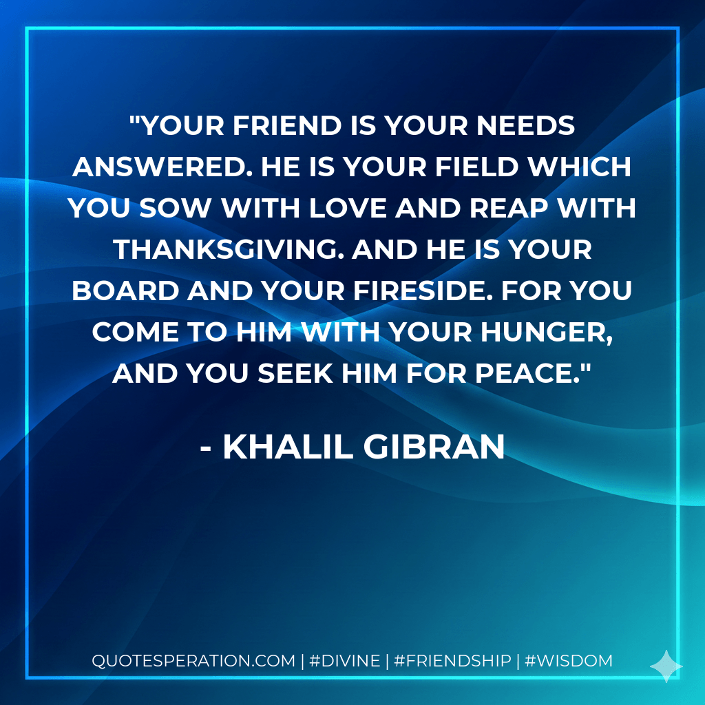 Your friend is your needs answered. He is your field which you sow with love and reap with thanksgiving. And he is your board and your fireside. For you come to him with your hunger, and you seek him for peace. - Khalil Gibran