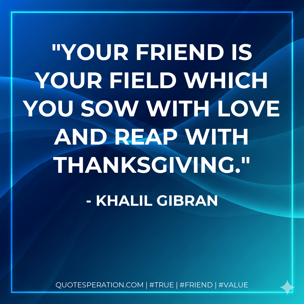 Your friend is your field which you sow with love and reap with thanksgiving. - Khalil Gibran