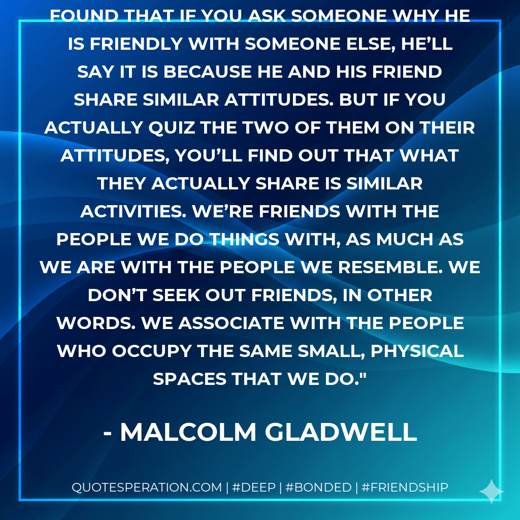 A study at the University of Utah found that if you ask someone why he is friendly with someone else, he’ll say it is because he and his friend share similar attitudes. But if you actually quiz the two of them on their attitudes, you’ll find out that what they actually share is similar activities. We’re friends with the people we do things with, as much as we are with the people we resemble. We don’t seek out friends, in other words. We associate with the people who occupy the same small, physical spaces that we do. - Malcolm Gladwell