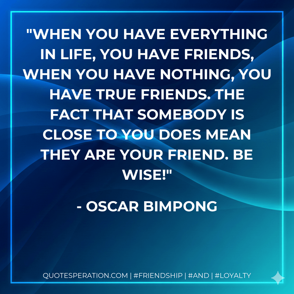 When you have everything in life, you have friends, when you have nothing, you have true friends. The fact that somebody is close to you does mean they are your friend. Be wise! - Oscar Bimpong