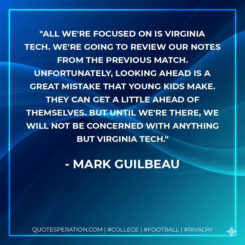 All we're focused on is Virginia Tech. We're going to review our notes from the previous match. Unfortunately, looking ahead is a great mistake that young kids make. They can get a little ahead of themselves. But until we're there, we will not be concerned with anything but Virginia Tech. - Mark Guilbeau