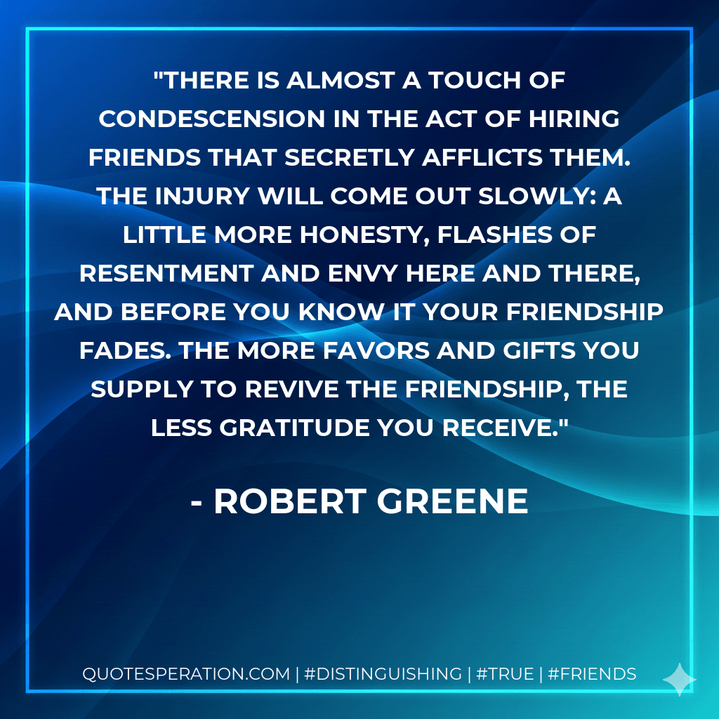 There is almost a touch of condescension in the act of hiring friends that secretly afflicts them. The injury will come out slowly: A little more honesty, flashes of resentment and envy here and there, and before you know it your friendship fades. The more favors and gifts you supply to revive the friendship, the less gratitude you receive. - Robert Greene