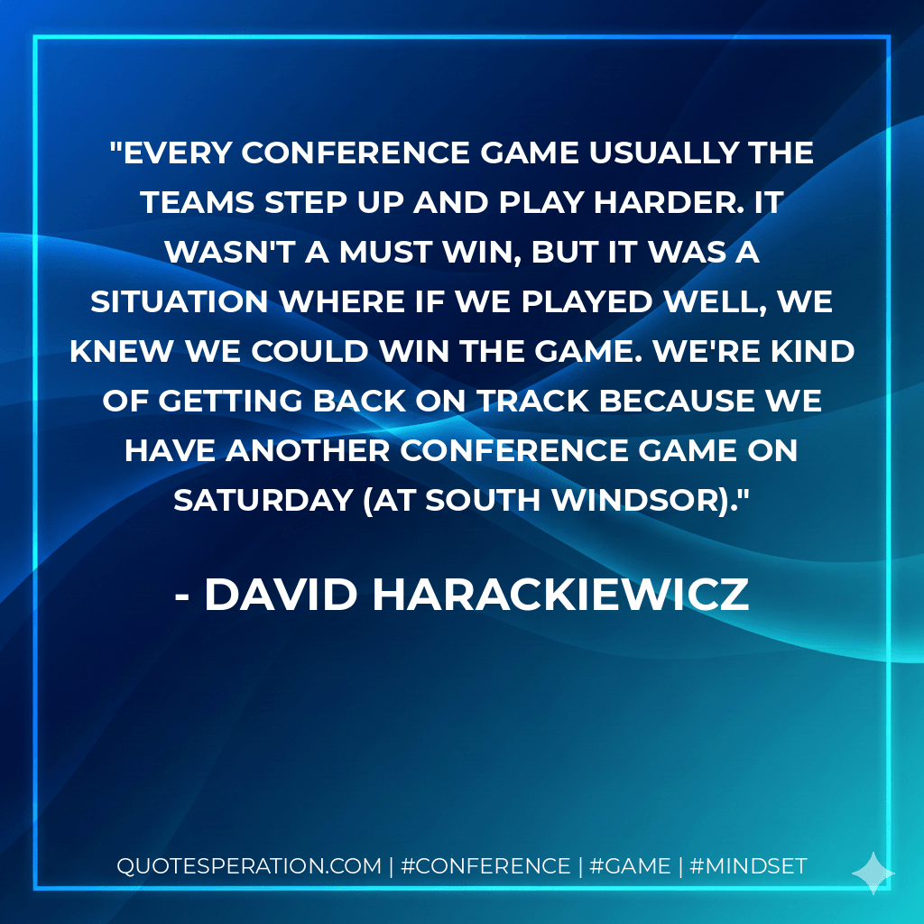 Every conference game usually the teams step up and play harder. It wasn't a must win, but it was a situation where if we played well, we knew we could win the game. We're kind of getting back on track because we have another conference game on Saturday (at South Windsor). - David Harackiewicz