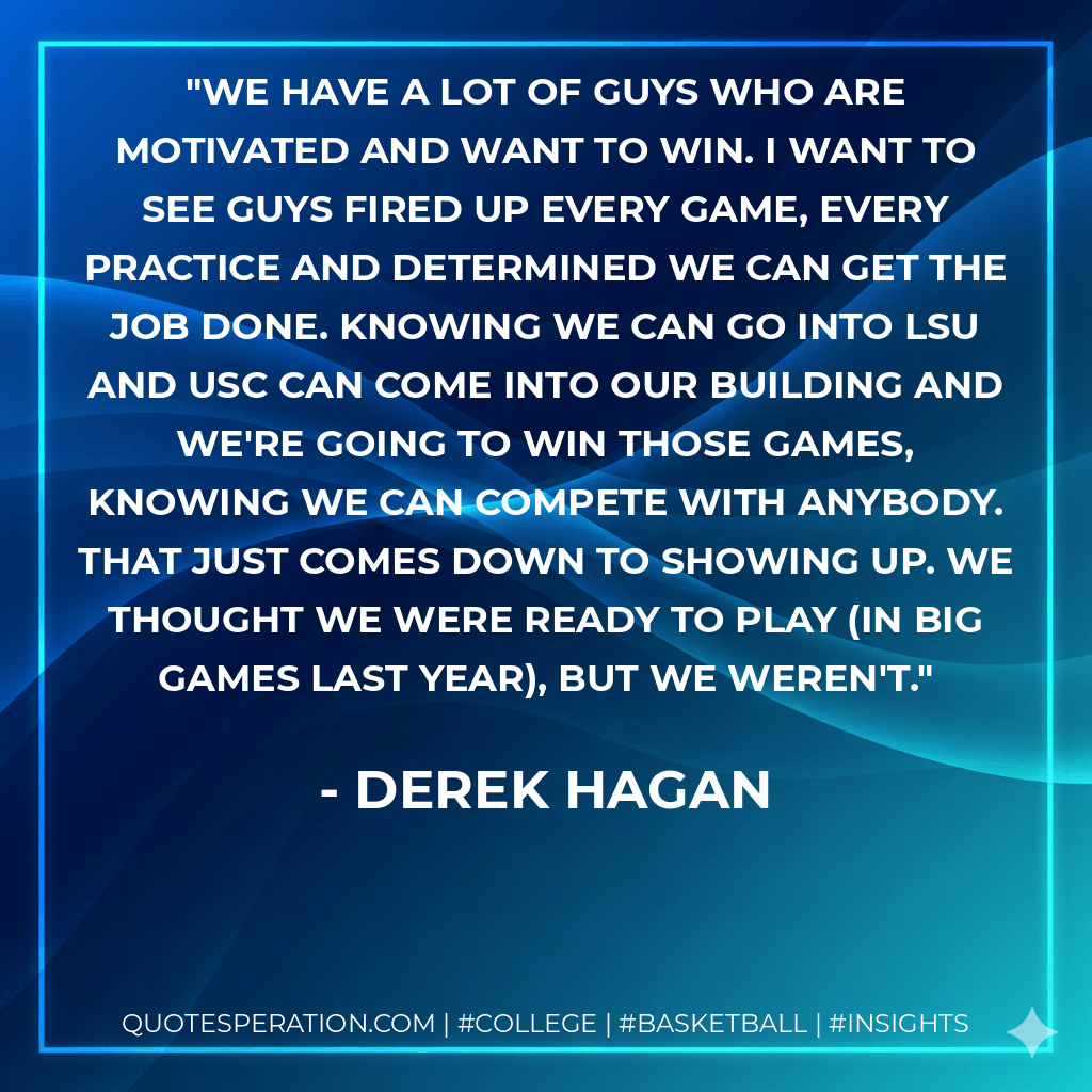 We have a lot of guys who are motivated and want to win. I want to see guys fired up every game, every practice and determined we can get the job done. Knowing we can go into LSU and USC can come into our building and we're going to win those games, knowing we can compete with anybody. That just comes down to showing up. We thought we were ready to play (in big games last year), but we weren't. - Derek Hagan